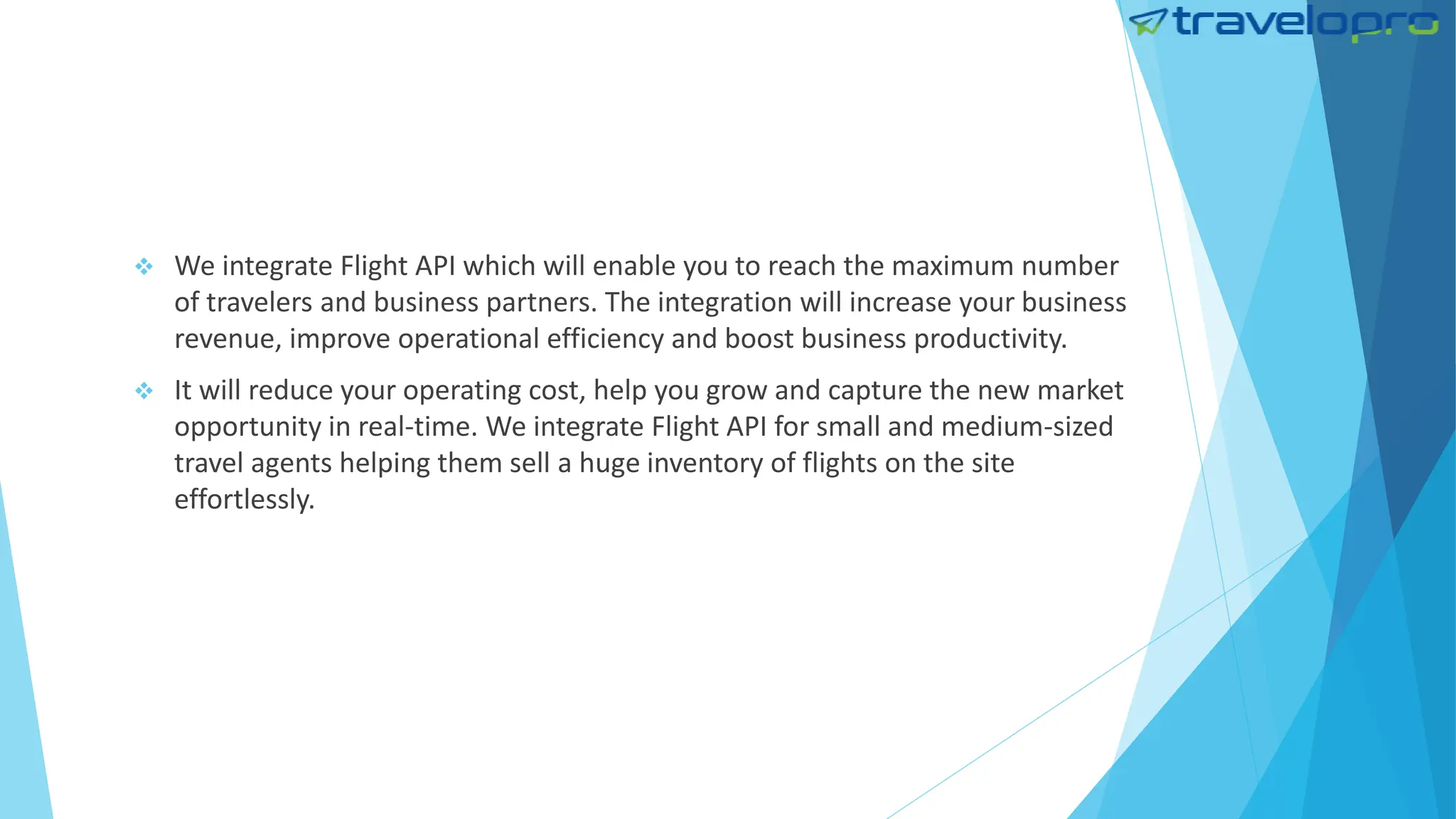  We integrate Flight API which will enable you to reach the maximum number
of travelers and business partners. The integration will increase your business
revenue, improve operational efficiency and boost business productivity.
 It will reduce your operating cost, help you grow and capture the new market
opportunity in real-time. We integrate Flight API for small and medium-sized
travel agents helping them sell a huge inventory of flights on the site
effortlessly.
 