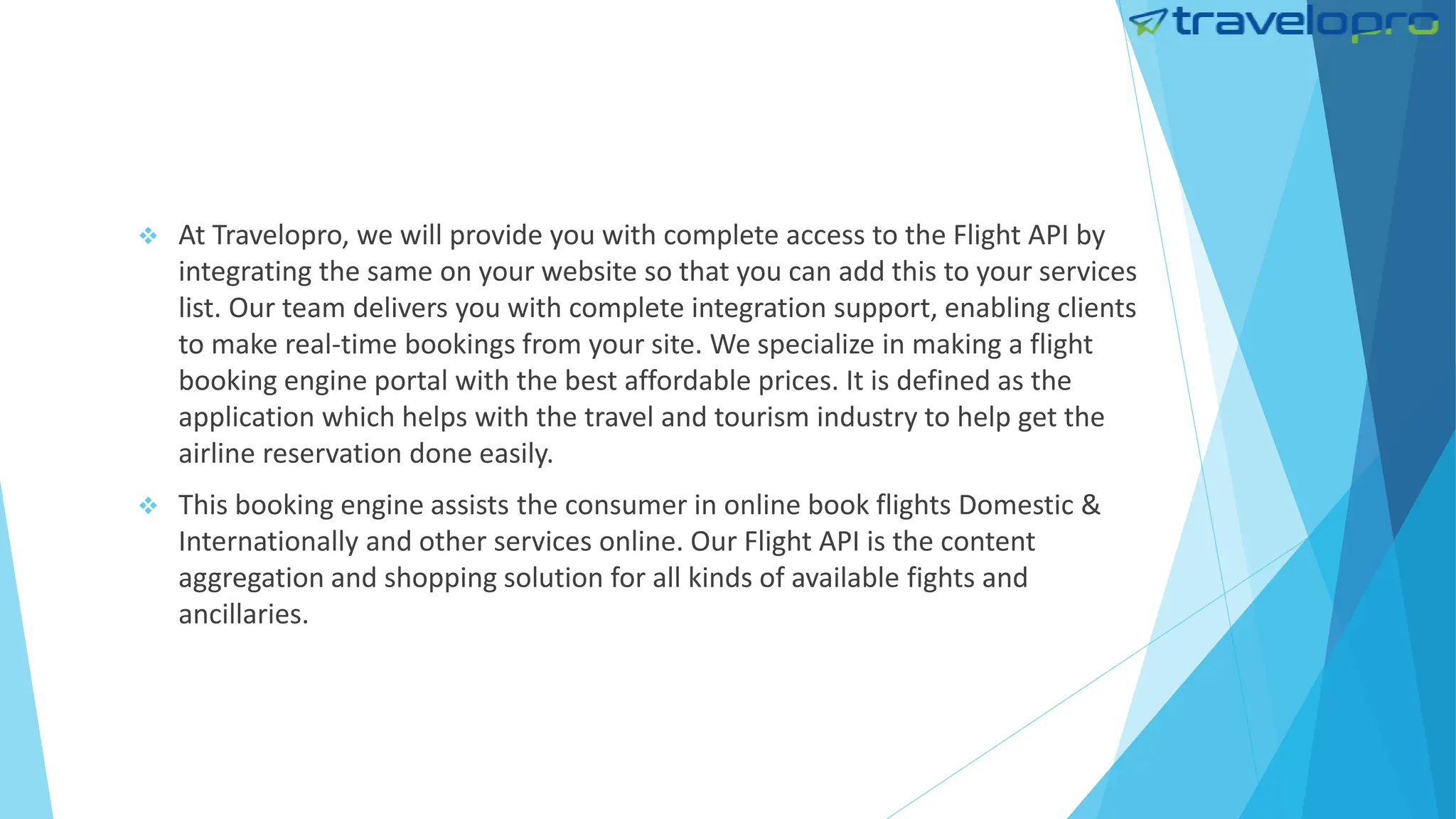  At Travelopro, we will provide you with complete access to the Flight API by
integrating the same on your website so that you can add this to your services
list. Our team delivers you with complete integration support, enabling clients
to make real-time bookings from your site. We specialize in making a flight
booking engine portal with the best affordable prices. It is defined as the
application which helps with the travel and tourism industry to help get the
airline reservation done easily.
 This booking engine assists the consumer in online book flights Domestic &
Internationally and other services online. Our Flight API is the content
aggregation and shopping solution for all kinds of available fights and
ancillaries.
 