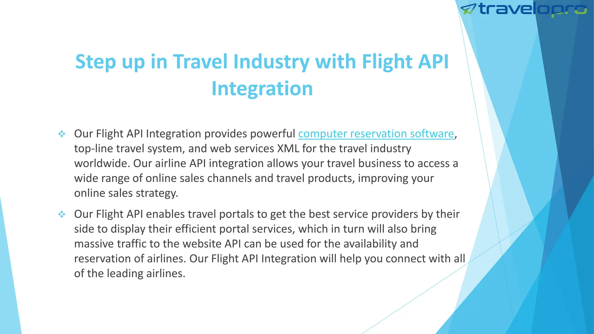 Step up in Travel Industry with Flight API
Integration
 Our Flight API Integration provides powerful computer reservation software,
top-line travel system, and web services XML for the travel industry
worldwide. Our airline API integration allows your travel business to access a
wide range of online sales channels and travel products, improving your
online sales strategy.
 Our Flight API enables travel portals to get the best service providers by their
side to display their efficient portal services, which in turn will also bring
massive traffic to the website API can be used for the availability and
reservation of airlines. Our Flight API Integration will help you connect with all
of the leading airlines.
 