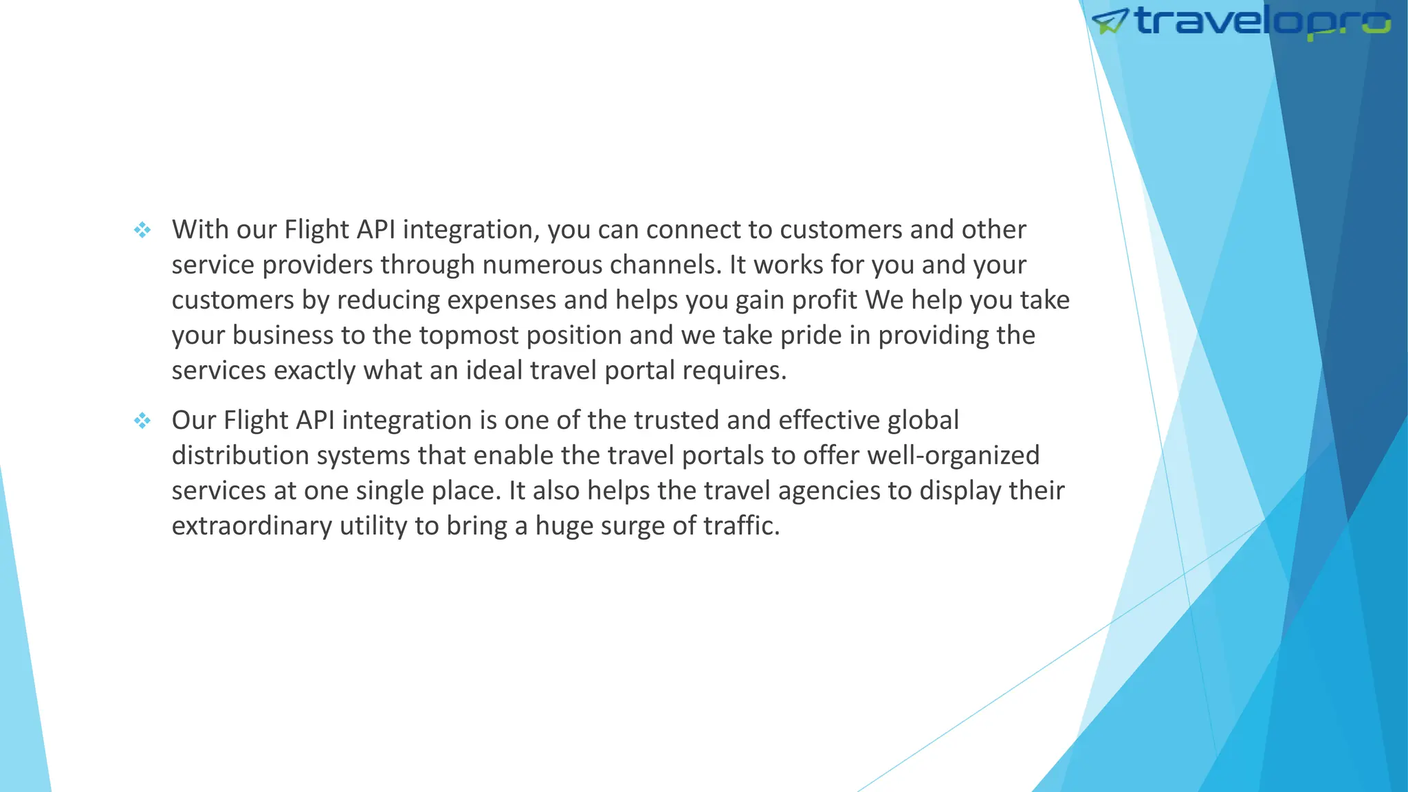  With our Flight API integration, you can connect to customers and other
service providers through numerous channels. It works for you and your
customers by reducing expenses and helps you gain profit We help you take
your business to the topmost position and we take pride in providing the
services exactly what an ideal travel portal requires.
 Our Flight API integration is one of the trusted and effective global
distribution systems that enable the travel portals to offer well-organized
services at one single place. It also helps the travel agencies to display their
extraordinary utility to bring a huge surge of traffic.
 