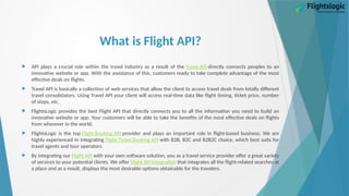 What is Flight API?
 API plays a crucial role within the travel industry as a result of the Travel API directly connects peoples to an
innovative website or app. With the assistance of this, customers ready to take complete advantage of the most
effective deals on flights.
 Travel API is basically a collection of web services that allow the client to access travel deals from totally different
travel consolidators. Using Travel API your client will access real-time data like flight timing, ticket price, number
of stops, etc.
 FlightsLogic provides the best Flight API that directly connects you to all the information you need to build an
innovative website or app. Your customers will be able to take the benefits of the most effective deals on flights
from wherever in the world.
 FlightsLogic is the top Flight Booking API provider and plays an important role in flight-based business. We are
highly experienced in integrating Flight Ticket Booking API with B2B, B2C and B2B2C choice, which best suits for
travel agents and tour operators.
 By integrating our Flight API with your own software solution, you as a travel service provider offer a great variety
of services to your potential clients. We offer Flight API Integration that integrates all the flight-related searches at
a place and as a result, displays the most desirable options obtainable for the travelers.
 