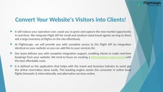 Convert Your Website's Visitors into Clients!
 It will reduce your operation cost; assist you to grow and capture the new market opportunity
in real-time. We integrate Flight API for small and medium-sized travel agents serving to them
sell a large inventory of flights on the site effortlessly.
 At FlightsLogic, we will provide you with complete access to the Flight API by integration
identical on your website so you can add this to your services list.
 Our team delivers you with complete integration support, enabling clients to make real-time
bookings from your website. We tend to focus on creating a flight booking engine portal with
the best affordable costs.
 It is defined as the application that helps with the travel and business industry to assist get
the airline reservation done easily. This booking engine assists the consumer in online book
flights Domestic & Internationally and alternative services online.
 
