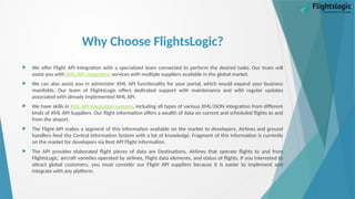 Why Choose FlightsLogic?
 We offer Flight API Integration with a specialized team connected to perform the desired tasks. Our team will
assist you with XML/API integration services with multiple suppliers available in the global market.
 We can also assist you in administer XML API functionality for your portal, which would expand your business
manifolds. Our team of FlightsLogic offers dedicated support with maintenance and with regular updates
associated with already implemented XML API.
 We have skills in XML API Integration systems, including all types of various XML/JSON integration from different
kinds of XML API Suppliers. Our flight information offers a wealth of data on current and scheduled flights to and
from the airport.
 The Flight API makes a segment of this information available on the market to developers. Airlines and ground
handlers feed the Central Information System with a lot of knowledge. Fragment of this information is currently
on the market for developers via Rest API Flight information.
 The API provides elaborated flight pieces of data are Destinations, Airlines that operate flights to and from
FlightsLogic, aircraft varieties operated by airlines, Flight data elements, and status of flights. If you interested to
attract global customers, you must consider our Flight API suppliers because it is easier to implement and
integrate with any platform.
 