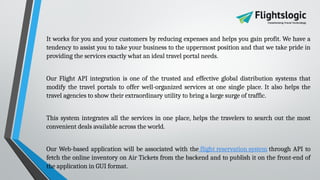 It works for you and your customers by reducing expenses and helps you gain profit. We have a
tendency to assist you to take your business to the uppermost position and that we take pride in
providing the services exactly what an ideal travel portal needs.
Our Flight API integration is one of the trusted and effective global distribution systems that
modify the travel portals to offer well-organized services at one single place. It also helps the
travel agencies to show their extraordinary utility to bring a large surge of traffic.
This system integrates all the services in one place, helps the travelers to search out the most
convenient deals available across the world.
Our Web-based application will be associated with the flight reservation system through API to
fetch the online inventory on Air Tickets from the backend and to publish it on the front-end of
the application in GUI format.
 
