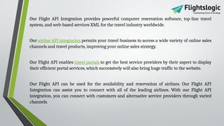 Our Flight API Integration provides powerful computer reservation software, top-line travel
system, and web-based services XML for the travel industry worldwide.
Our airline API integration permits your travel business to access a wide variety of online sales
channels and travel products, improving your online sales strategy.
Our Flight API enables travel portals to get the best service providers by their aspect to display
their efficient portal services, which successively will also bring huge traffic to the website.
Our Flight API can be used for the availability and reservation of airlines. Our Flight API
Integration can assist you to connect with all of the leading airlines. With our Flight API
integration, you can connect with customers and alternative service providers through varied
channels.
 