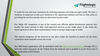 It works for you and your customers by reducing expenses and helps you gain profit. We have a
tendency to assist you to take your business to the uppermost position and that we take pride in
providing the services exactly what an ideal travel portal needs.
Our Flight API integration is one of the trusted and effective global distribution systems that
modify the travel portals to offer well-organized services at one single place. It also helps the
travel agencies to show their extraordinary utility to bring a large surge of traffic.
This system integrates all the services in one place, helps the travelers to search out the most
convenient deals available across the world.
Our Web-based application will be associated with the flight reservation system through API to
fetch the online inventory on Air Tickets from the backend and to publish it on the front-end of
the application in GUI format.
 