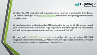 We offer Flight API Integration with a specialized team connected to perform the desired tasks.
Our team will assist you with XML/API integration services with multiple suppliers available in
the global market.
We can also assist you in administer XML API functionality for your portal, which would expand
your business manifolds. Our team of FlightsLogic offers dedicated support with maintenance
and with regular updates associated with already implemented XML API.
We have skills in XML API Integration systems, including all types of various XML/JSON
integration from different kinds of XML API Suppliers. Our flight information offers a wealth of
data on current and scheduled flights to and from the airport.
 