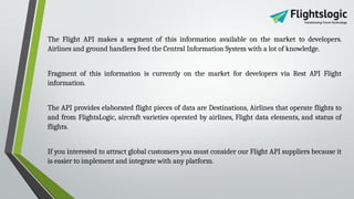 The Flight API makes a segment of this information available on the market to developers.
Airlines and ground handlers feed the Central Information System with a lot of knowledge.
Fragment of this information is currently on the market for developers via Rest API Flight
information.
The API provides elaborated flight pieces of data are Destinations, Airlines that operate flights to
and from FlightsLogic, aircraft varieties operated by airlines, Flight data elements, and status of
flights.
If you interested to attract global customers you must consider our Flight API suppliers because it
is easier to implement and integrate with any platform.
 