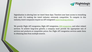 Digitalization is altering how we travel these days. Travelers now have access to everything
they need. It's making the travel industry extremely competitive. To compete in this
industry, travel companies require an API-integrated travel booking solution.
We provide Flight API integration, flight API integration, GDS integration, and other related
services. To achieve long-term growth, a company must provide the appropriate mix of
services and products at competitive prices. Our Flight API integration services assist them
in obtaining data from multiple sources.
 