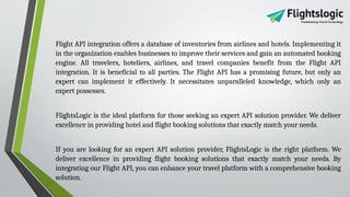 Flight API integration offers a database of inventories from airlines and hotels. Implementing it
in the organization enables businesses to improve their services and gain an automated booking
engine. All travelers, hoteliers, airlines, and travel companies benefit from the Flight API
integration. It is beneficial to all parties. The Flight API has a promising future, but only an
expert can implement it effectively. It necessitates unparalleled knowledge, which only an
expert possesses.
FlightsLogic is the ideal platform for those seeking an expert API solution provider. We deliver
excellence in providing hotel and flight booking solutions that exactly match your needs.
If you are looking for an expert API solution provider, FlightsLogic is the right platform. We
deliver excellence in providing flight booking solutions that exactly match your needs. By
integrating our Flight API, you can enhance your travel platform with a comprehensive booking
solution.
 