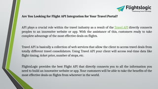 Are You Looking for Flight API Integration for Your Travel Portal?
API plays a crucial role within the travel industry as a result of the Travel API directly connects
peoples to an innovative website or app. With the assistance of this, customers ready to take
complete advantage of the most effective deals on flights.
Travel API is basically a collection of web services that allow the client to access travel deals from
totally different travel consolidators. Using Travel API your client will access real-time data like
flight timing, ticket price, number of stops, etc.
FlightsLogic provides the best Flight API that directly connects you to all the information you
need to build an innovative website or app. Your customers will be able to take the benefits of the
most effective deals on flights from wherever in the world.
 
