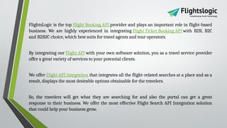 FlightsLogic is the top Flight Booking API provider and plays an important role in flight-based
business. We are highly experienced in integrating Flight Ticket Booking API with B2B, B2C
and B2B2C choice, which best suits for travel agents and tour operators.
By integrating our Flight API with your own software solution, you as a travel service provider
offer a great variety of services to your potential clients.
We offer Flight API Integration that integrates all the flight-related searches at a place and as a
result, displays the most desirable options obtainable for the travelers.
So, the travelers will get what they are searching for and also the portal can get a great
response to their business. We offer the most effective Flight Search API Integration solution
that could help your business grow.
 