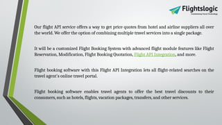 Our flight API service offers a way to get price quotes from hotel and airline suppliers all over
the world. We offer the option of combining multiple travel services into a single package.
It will be a customized Flight Booking System with advanced flight module features like Flight
Reservation, Modification, Flight Booking Quotation, Flight API Integration, and more.
Flight booking software with this Flight API Integration lets all flight-related searches on the
travel agent's online travel portal.
Flight booking software enables travel agents to offer the best travel discounts to their
consumers, such as hotels, flights, vacation packages, transfers, and other services.
 