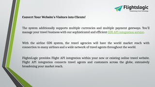 Convert Your Website's Visitors into Clients!
The system additionally supports multiple currencies and multiple payment gateways. You'll
manage your travel business with our sophisticated and efficient GDS API integration service.
With the airline GDS system, the travel agencies will have the world market reach with
connection to many airlines and a wide network of travel agents throughout the world.
FlightsLogic provides Flight API integration within your new or existing online travel website.
Flight API integration connects travel agents and customers across the globe, extensively
broadening your market reach.
 