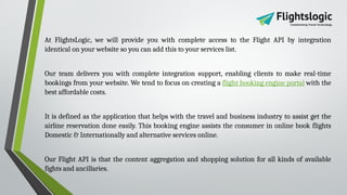 At FlightsLogic, we will provide you with complete access to the Flight API by integration
identical on your website so you can add this to your services list.
Our team delivers you with complete integration support, enabling clients to make real-time
bookings from your website. We tend to focus on creating a flight booking engine portal with the
best affordable costs.
It is defined as the application that helps with the travel and business industry to assist get the
airline reservation done easily. This booking engine assists the consumer in online book flights
Domestic & Internationally and alternative services online.
Our Flight API is that the content aggregation and shopping solution for all kinds of available
fights and ancillaries.
 