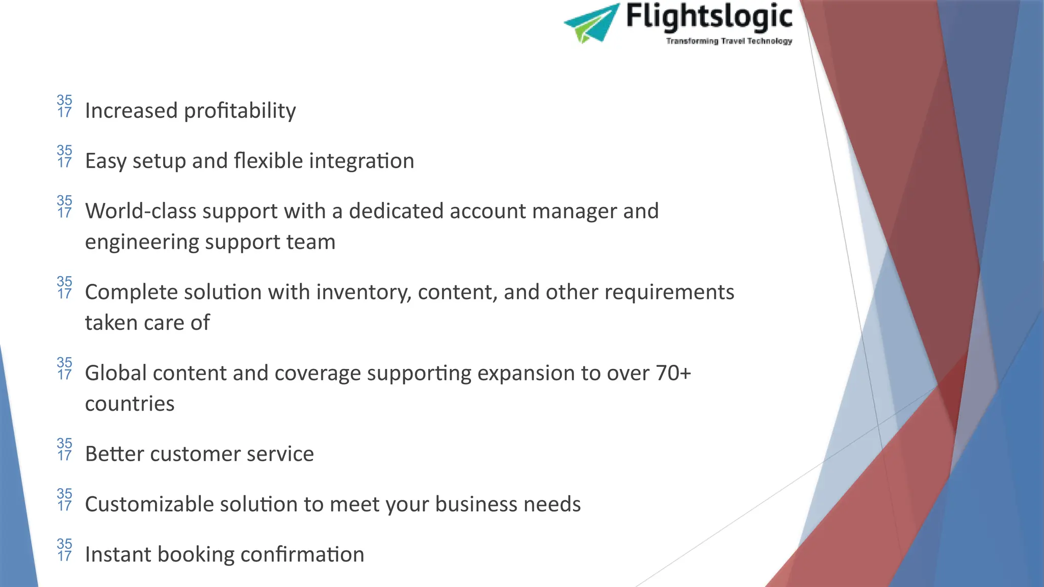  Increased profitability
 Easy setup and flexible integration
 World-class support with a dedicated account manager and
engineering support team
 Complete solution with inventory, content, and other requirements
taken care of
 Global content and coverage supporting expansion to over 70+
countries
 Better customer service
 Customizable solution to meet your business needs
 Instant booking confirmation
 