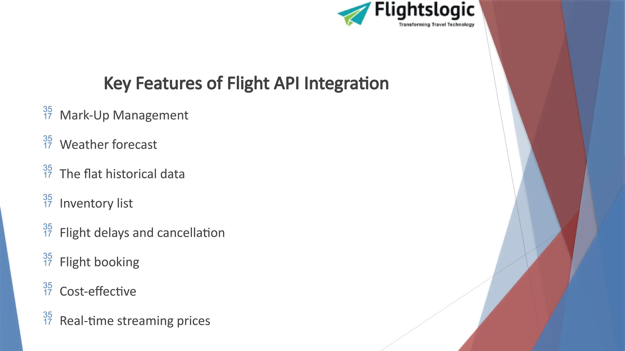 Key Features of Flight API Integration
 Mark-Up Management
 Weather forecast
 The flat historical data
 Inventory list
 Flight delays and cancellation
 Flight booking
 Cost-effective
 Real-time streaming prices
 