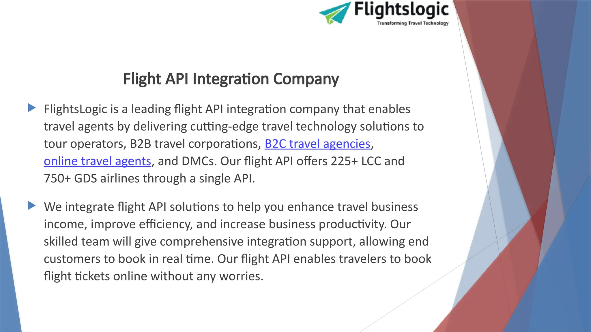 Flight API Integration Company
 FlightsLogic is a leading flight API integration company that enables
travel agents by delivering cutting-edge travel technology solutions to
tour operators, B2B travel corporations, B2C travel agencies,
online travel agents, and DMCs. Our flight API offers 225+ LCC and
750+ GDS airlines through a single API.
 We integrate flight API solutions to help you enhance travel business
income, improve efficiency, and increase business productivity. Our
skilled team will give comprehensive integration support, allowing end
customers to book in real time. Our flight API enables travelers to book
flight tickets online without any worries.
 
