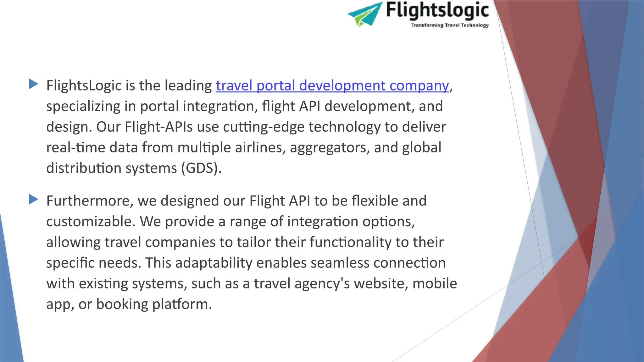  FlightsLogic is the leading travel portal development company,
specializing in portal integration, flight API development, and
design. Our Flight-APIs use cutting-edge technology to deliver
real-time data from multiple airlines, aggregators, and global
distribution systems (GDS).
 Furthermore, we designed our Flight API to be flexible and
customizable. We provide a range of integration options,
allowing travel companies to tailor their functionality to their
specific needs. This adaptability enables seamless connection
with existing systems, such as a travel agency's website, mobile
app, or booking platform.
 