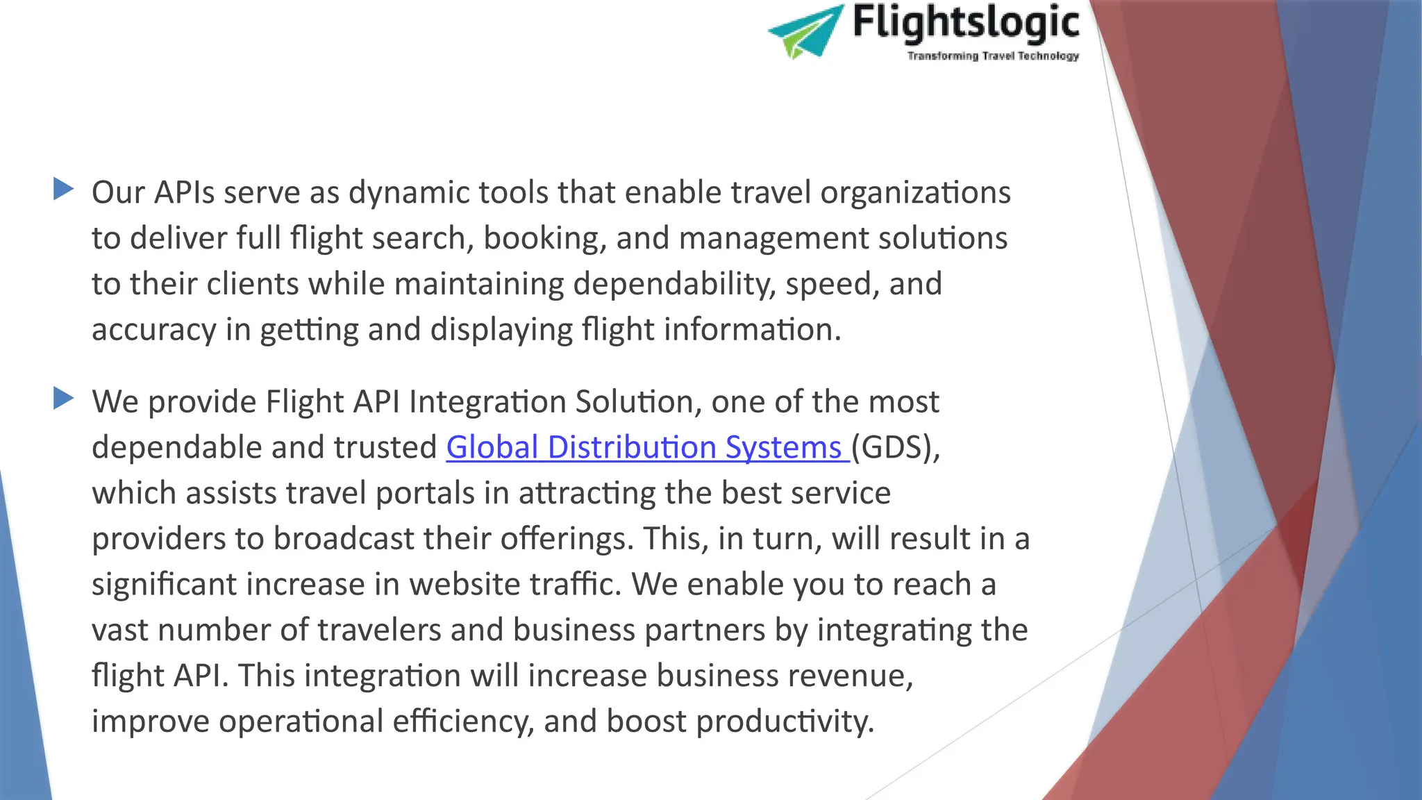  Our APIs serve as dynamic tools that enable travel organizations
to deliver full flight search, booking, and management solutions
to their clients while maintaining dependability, speed, and
accuracy in getting and displaying flight information.
 We provide Flight API Integration Solution, one of the most
dependable and trusted Global Distribution Systems (GDS),
which assists travel portals in attracting the best service
providers to broadcast their offerings. This, in turn, will result in a
significant increase in website traffic. We enable you to reach a
vast number of travelers and business partners by integrating the
flight API. This integration will increase business revenue,
improve operational efficiency, and boost productivity.
 