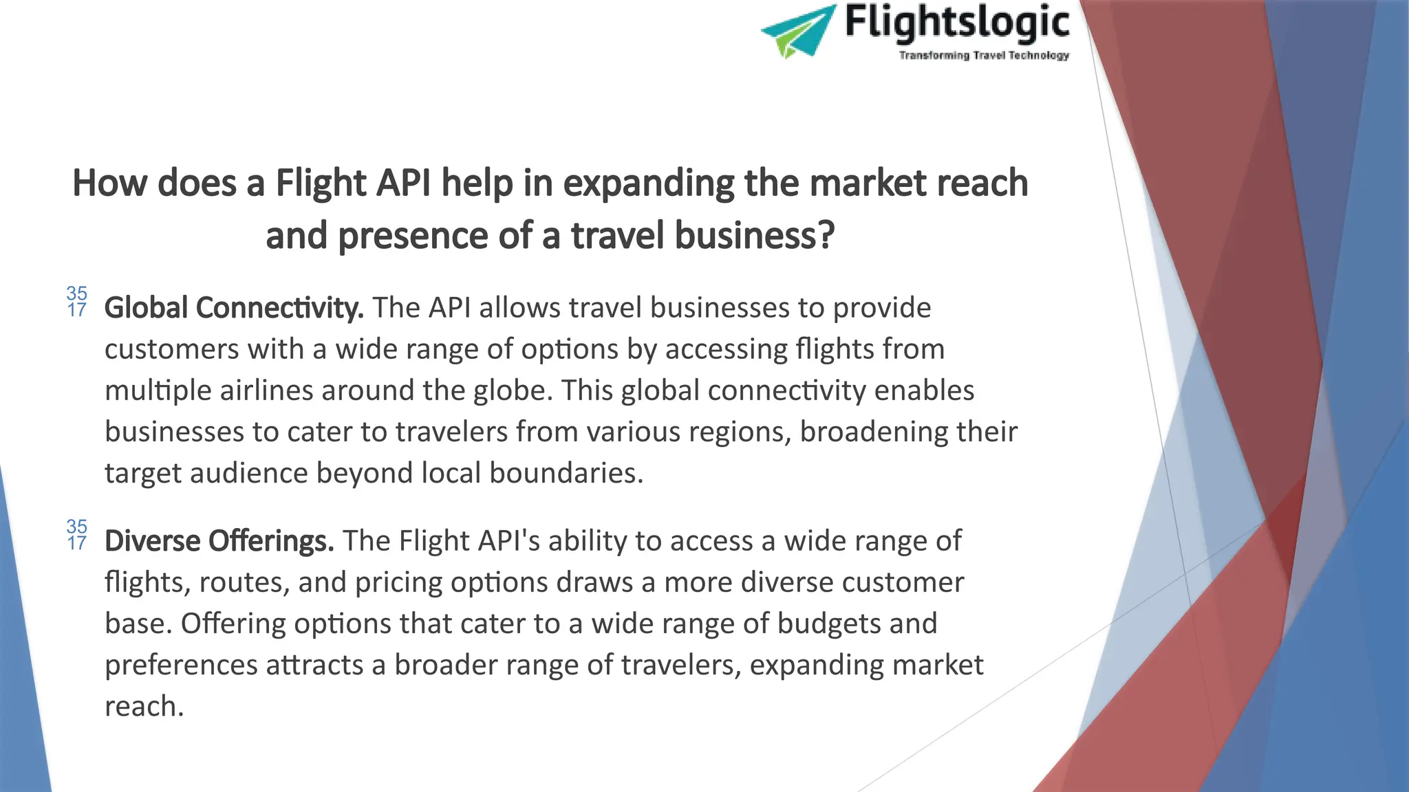 How does a Flight API help in expanding the market reach
and presence of a travel business?
 Global Connectivity. The API allows travel businesses to provide
customers with a wide range of options by accessing flights from
multiple airlines around the globe. This global connectivity enables
businesses to cater to travelers from various regions, broadening their
target audience beyond local boundaries.
 Diverse Offerings. The Flight API's ability to access a wide range of
flights, routes, and pricing options draws a more diverse customer
base. Offering options that cater to a wide range of budgets and
preferences attracts a broader range of travelers, expanding market
reach.
 