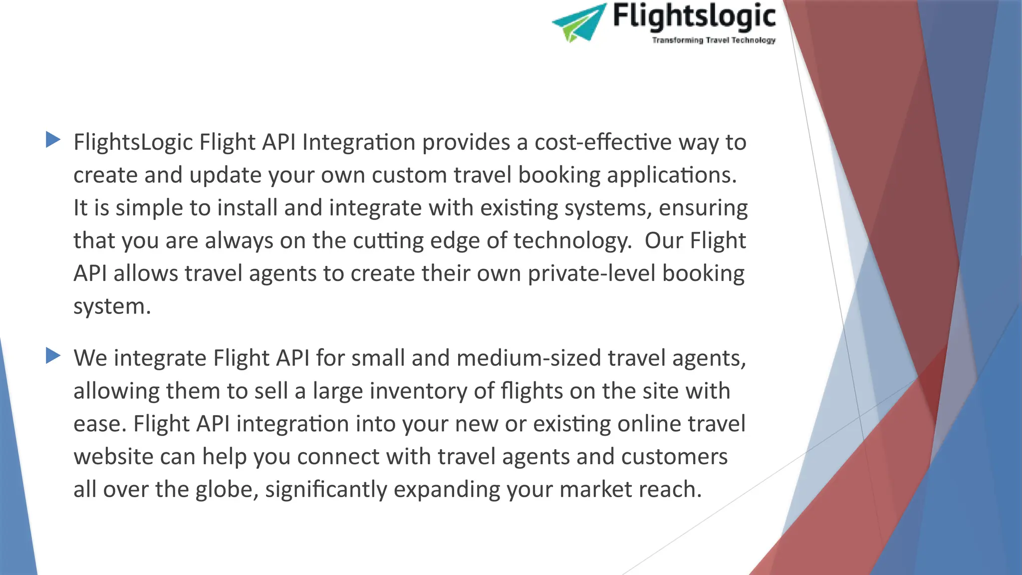  FlightsLogic Flight API Integration provides a cost-effective way to
create and update your own custom travel booking applications.
It is simple to install and integrate with existing systems, ensuring
that you are always on the cutting edge of technology. Our Flight
API allows travel agents to create their own private-level booking
system.
 We integrate Flight API for small and medium-sized travel agents,
allowing them to sell a large inventory of flights on the site with
ease. Flight API integration into your new or existing online travel
website can help you connect with travel agents and customers
all over the globe, significantly expanding your market reach.
 