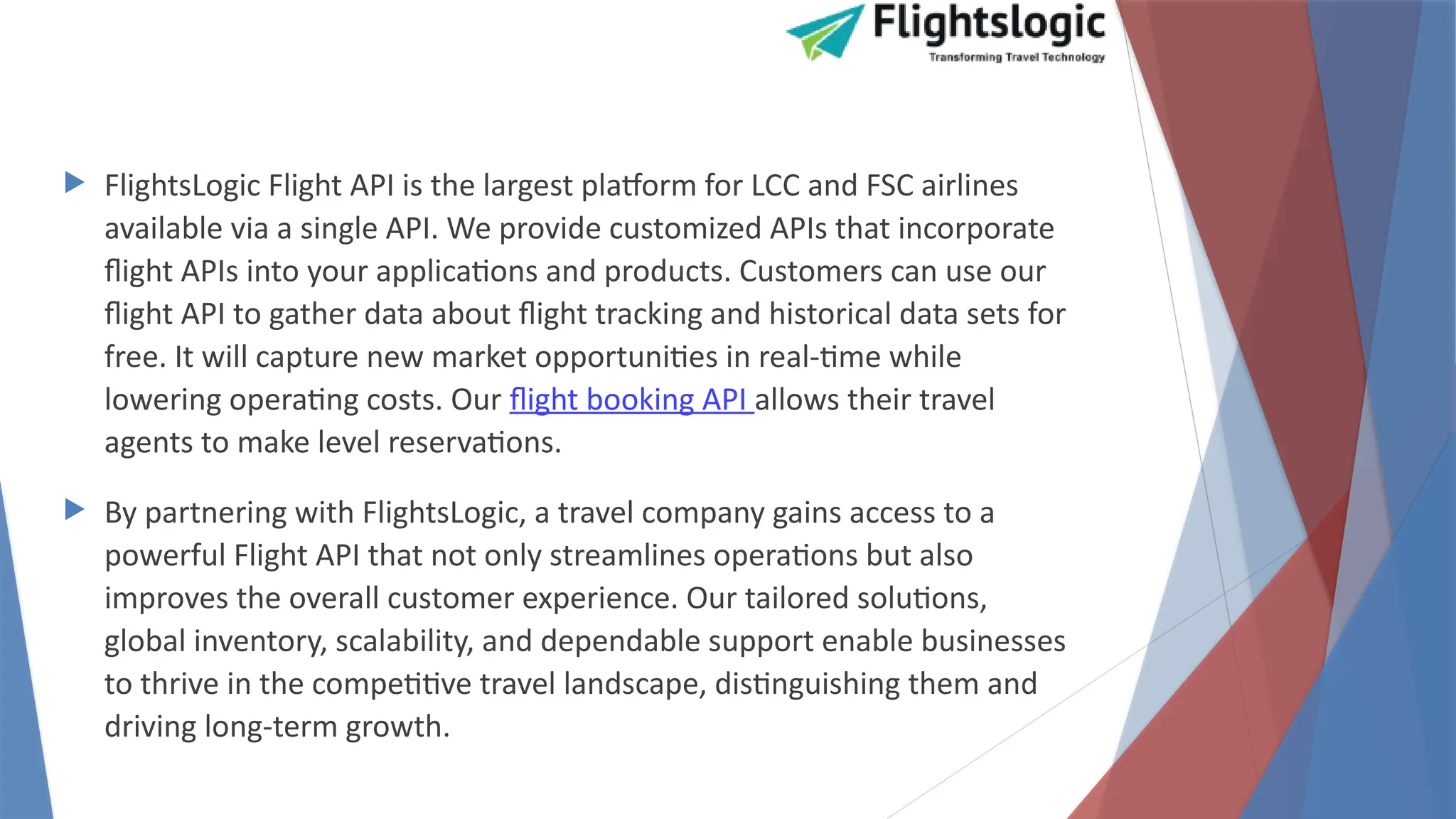  FlightsLogic Flight API is the largest platform for LCC and FSC airlines
available via a single API. We provide customized APIs that incorporate
flight APIs into your applications and products. Customers can use our
flight API to gather data about flight tracking and historical data sets for
free. It will capture new market opportunities in real-time while
lowering operating costs. Our flight booking API allows their travel
agents to make level reservations.
 By partnering with FlightsLogic, a travel company gains access to a
powerful Flight API that not only streamlines operations but also
improves the overall customer experience. Our tailored solutions,
global inventory, scalability, and dependable support enable businesses
to thrive in the competitive travel landscape, distinguishing them and
driving long-term growth.
 