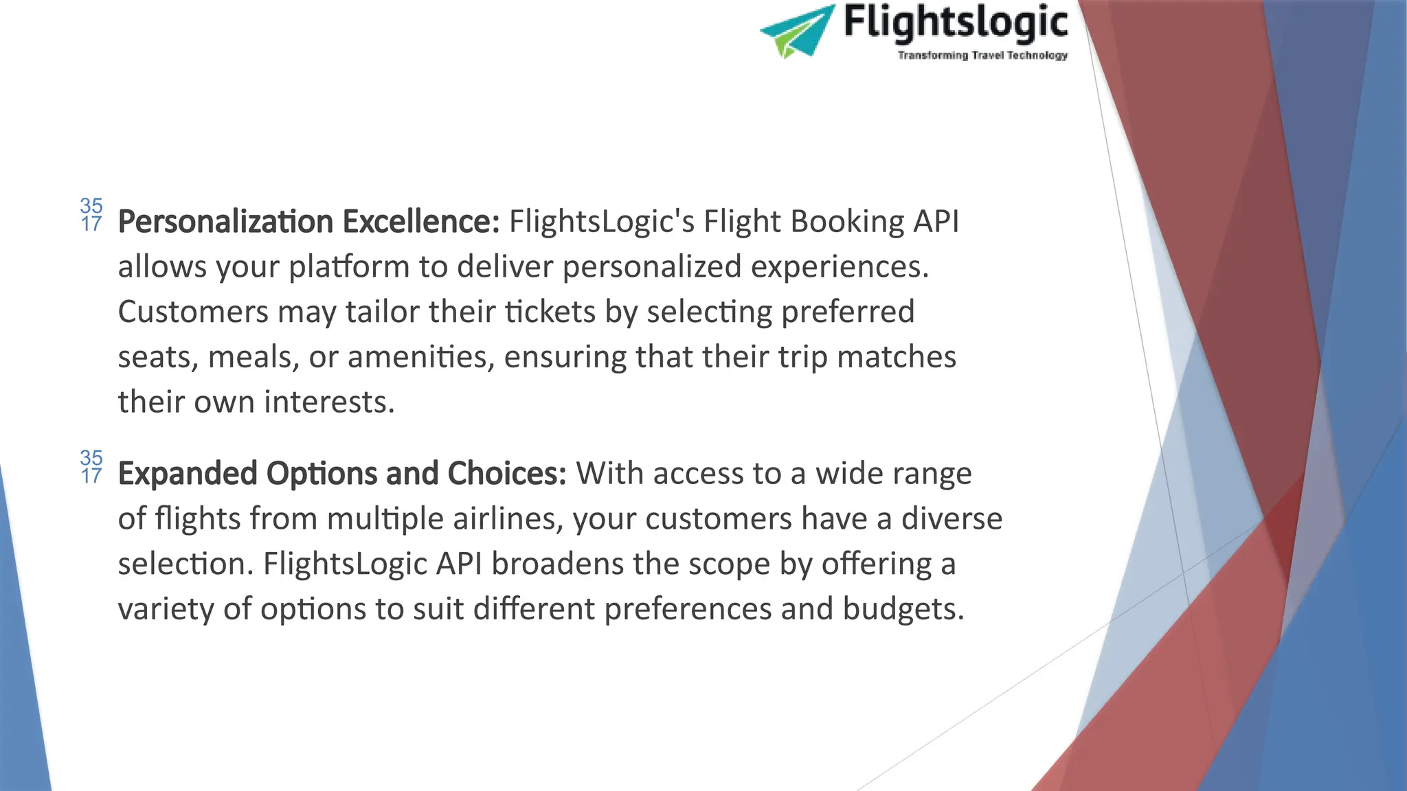  Personalization Excellence: FlightsLogic's Flight Booking API
allows your platform to deliver personalized experiences.
Customers may tailor their tickets by selecting preferred
seats, meals, or amenities, ensuring that their trip matches
their own interests.
 Expanded Options and Choices: With access to a wide range
of flights from multiple airlines, your customers have a diverse
selection. FlightsLogic API broadens the scope by offering a
variety of options to suit different preferences and budgets.
 