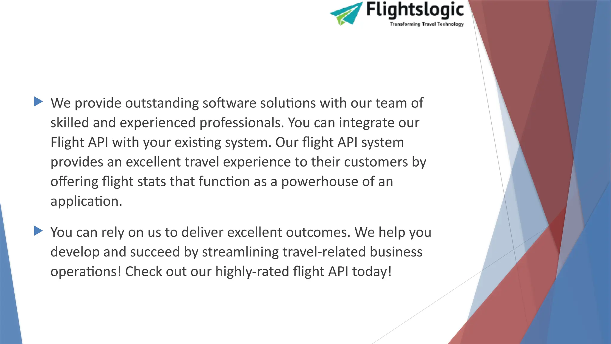 We provide outstanding software solutions with our team of
skilled and experienced professionals. You can integrate our
Flight API with your existing system. Our flight API system
provides an excellent travel experience to their customers by
offering flight stats that function as a powerhouse of an
application.
 You can rely on us to deliver excellent outcomes. We help you
develop and succeed by streamlining travel-related business
operations! Check out our highly-rated flight API today!
 