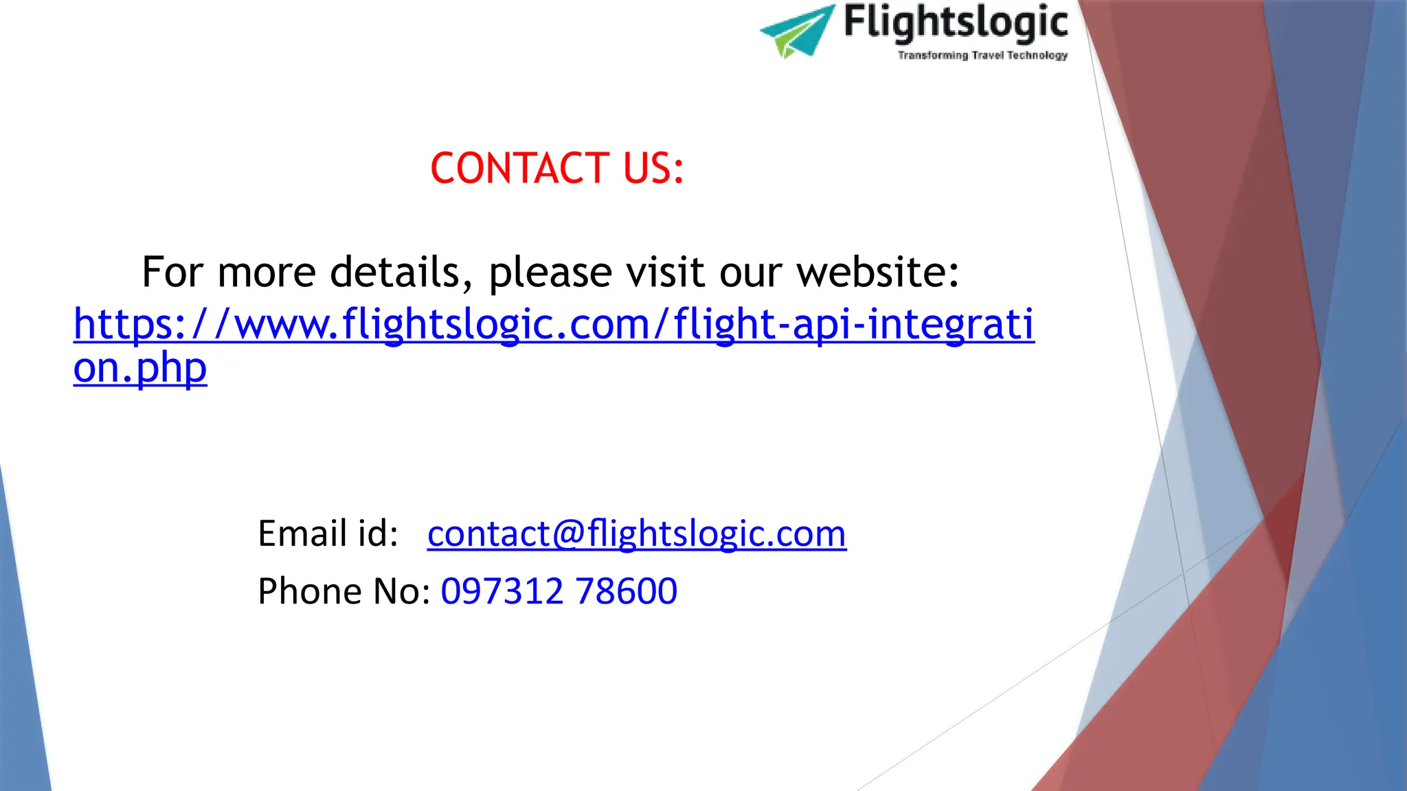 CONTACT US:
For more details, please visit our website:
https://www.flightslogic.com/flight-api-integrati
on.php
Email id: contact@flightslogic.com
Phone No: 097312 78600
 