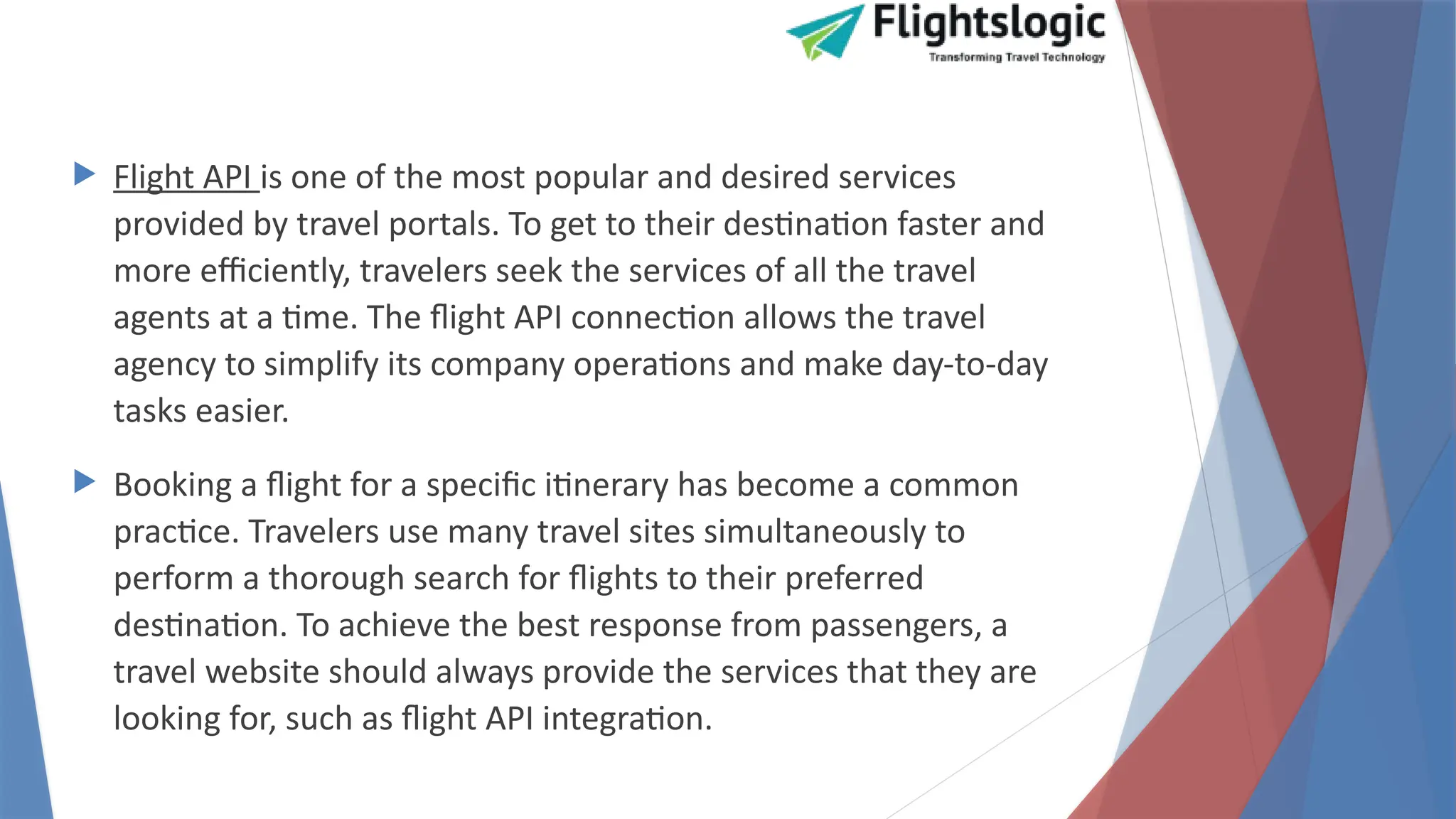  Flight API is one of the most popular and desired services
provided by travel portals. To get to their destination faster and
more efficiently, travelers seek the services of all the travel
agents at a time. The flight API connection allows the travel
agency to simplify its company operations and make day-to-day
tasks easier.
 Booking a flight for a specific itinerary has become a common
practice. Travelers use many travel sites simultaneously to
perform a thorough search for flights to their preferred
destination. To achieve the best response from passengers, a
travel website should always provide the services that they are
looking for, such as flight API integration.
 