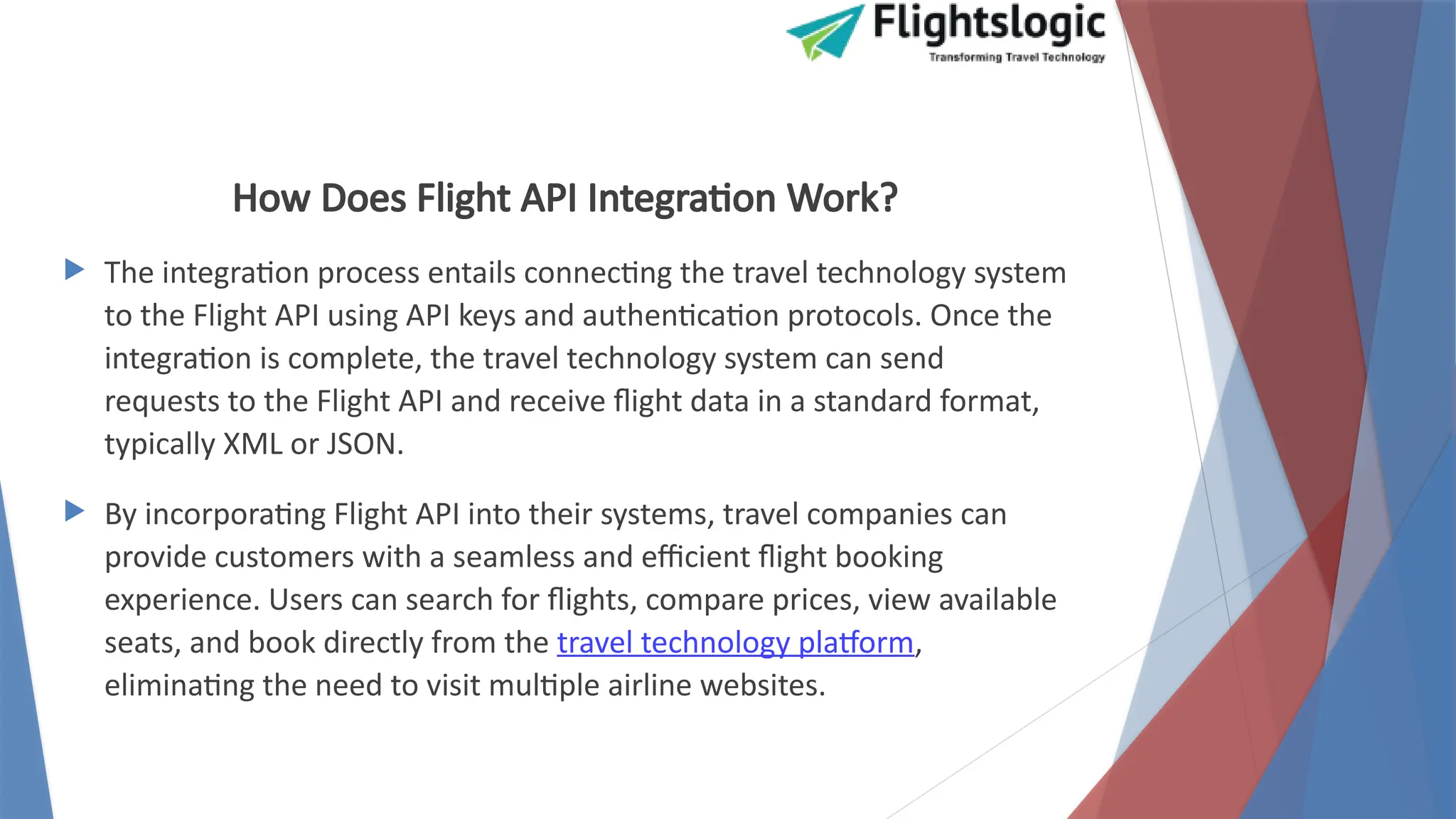 How Does Flight API Integration Work?
 The integration process entails connecting the travel technology system
to the Flight API using API keys and authentication protocols. Once the
integration is complete, the travel technology system can send
requests to the Flight API and receive flight data in a standard format,
typically XML or JSON.
 By incorporating Flight API into their systems, travel companies can
provide customers with a seamless and efficient flight booking
experience. Users can search for flights, compare prices, view available
seats, and book directly from the travel technology platform,
eliminating the need to visit multiple airline websites.
 