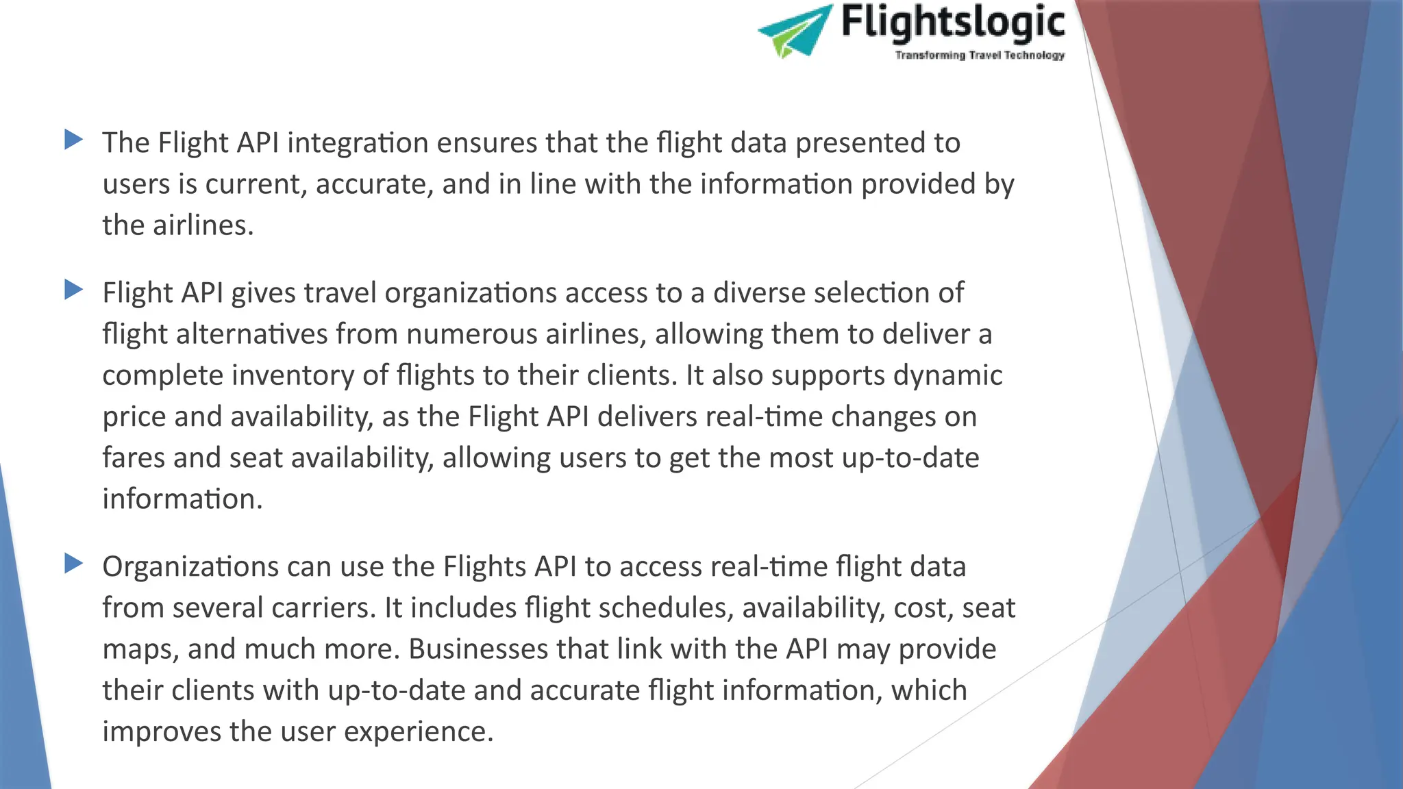  The Flight API integration ensures that the flight data presented to
users is current, accurate, and in line with the information provided by
the airlines.
 Flight API gives travel organizations access to a diverse selection of
flight alternatives from numerous airlines, allowing them to deliver a
complete inventory of flights to their clients. It also supports dynamic
price and availability, as the Flight API delivers real-time changes on
fares and seat availability, allowing users to get the most up-to-date
information.
 Organizations can use the Flights API to access real-time flight data
from several carriers. It includes flight schedules, availability, cost, seat
maps, and much more. Businesses that link with the API may provide
their clients with up-to-date and accurate flight information, which
improves the user experience.
 