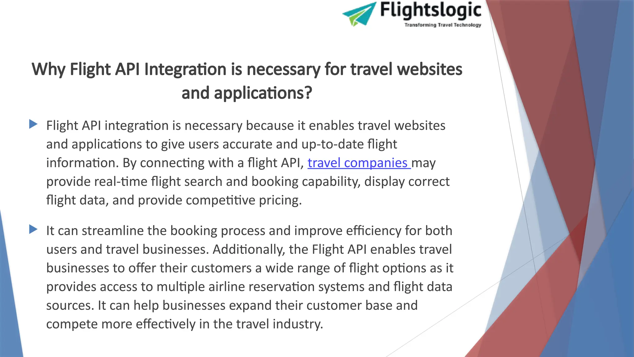 Why Flight API Integration is necessary for travel websites
and applications?
 Flight API integration is necessary because it enables travel websites
and applications to give users accurate and up-to-date flight
information. By connecting with a flight API, travel companies may
provide real-time flight search and booking capability, display correct
flight data, and provide competitive pricing.
 It can streamline the booking process and improve efficiency for both
users and travel businesses. Additionally, the Flight API enables travel
businesses to offer their customers a wide range of flight options as it
provides access to multiple airline reservation systems and flight data
sources. It can help businesses expand their customer base and
compete more effectively in the travel industry.
 