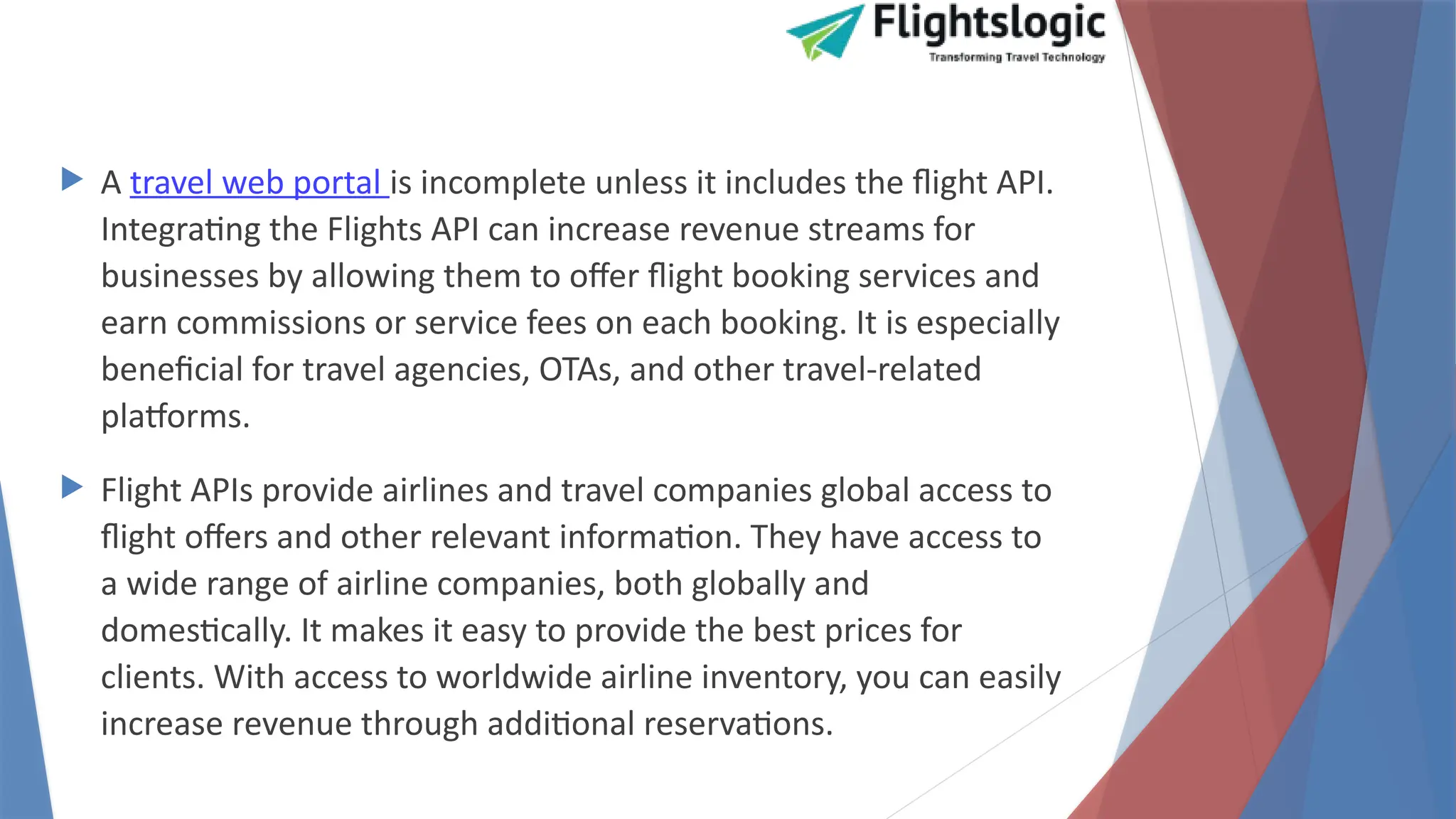  A travel web portal is incomplete unless it includes the flight API.
Integrating the Flights API can increase revenue streams for
businesses by allowing them to offer flight booking services and
earn commissions or service fees on each booking. It is especially
beneficial for travel agencies, OTAs, and other travel-related
platforms.
 Flight APIs provide airlines and travel companies global access to
flight offers and other relevant information. They have access to
a wide range of airline companies, both globally and
domestically. It makes it easy to provide the best prices for
clients. With access to worldwide airline inventory, you can easily
increase revenue through additional reservations.
 