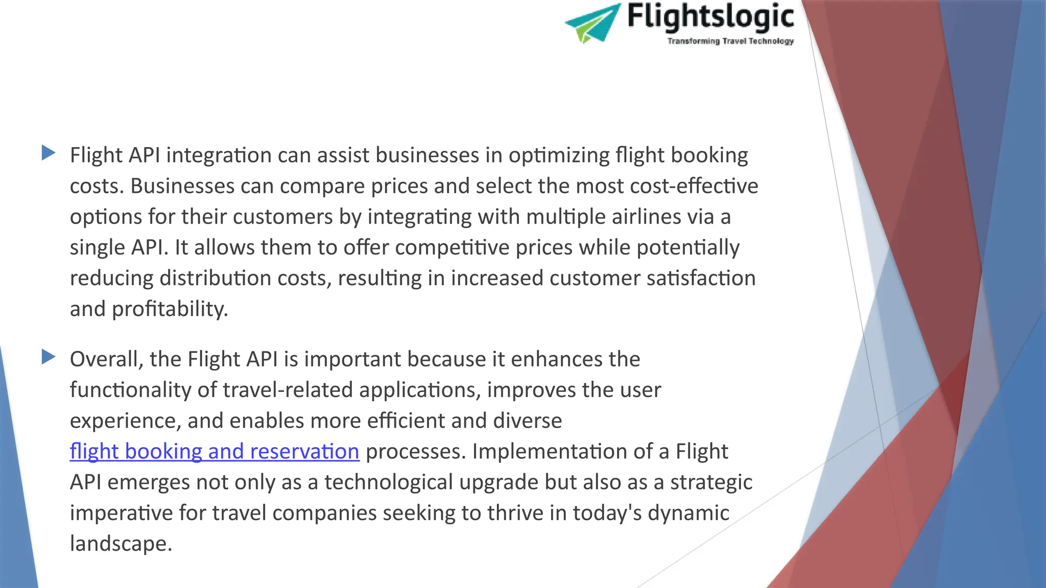  Flight API integration can assist businesses in optimizing flight booking
costs. Businesses can compare prices and select the most cost-effective
options for their customers by integrating with multiple airlines via a
single API. It allows them to offer competitive prices while potentially
reducing distribution costs, resulting in increased customer satisfaction
and profitability.
 Overall, the Flight API is important because it enhances the
functionality of travel-related applications, improves the user
experience, and enables more efficient and diverse
flight booking and reservation processes. Implementation of a Flight
API emerges not only as a technological upgrade but also as a strategic
imperative for travel companies seeking to thrive in today's dynamic
landscape.
 