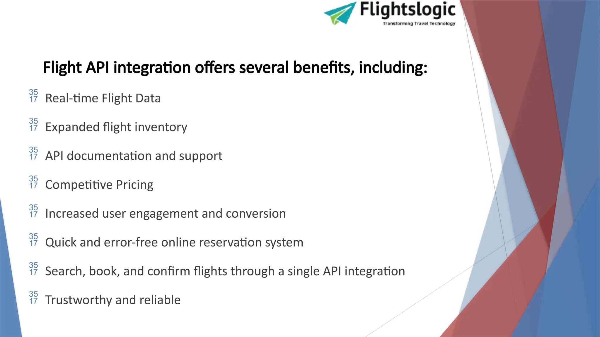 Flight API integration offers several benefits, including:
 Real-time Flight Data
 Expanded flight inventory
 API documentation and support
 Competitive Pricing
 Increased user engagement and conversion
 Quick and error-free online reservation system
 Search, book, and confirm flights through a single API integration
 Trustworthy and reliable
 