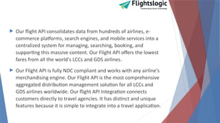  Our flight API consolidates data from hundreds of airlines, e-
commerce platforms, search engines, and mobile services into a
centralized system for managing, searching, booking, and
supporting this massive content. Our Flight API offers the lowest
fares from all the world's LCCs and GDS airlines.
 Our Flight API is fully NDC compliant and works with any airline's
merchandising engine. Our Flight API is the most comprehensive
aggregated distribution management solution for all LCCs and
GDS airlines worldwide. Our flight API Integration connects
customers directly to travel agencies. It has distinct and unique
features because it is simple to integrate into a travel application.
 