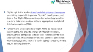  FlightsLogic is the leading travel portal development company,
specializing in portal integration, flight API development, and
design. Our Flight-APIs use cutting-edge technology to deliver
real-time data from multiple airlines, aggregators, and global
distribution systems (GDS).
 Furthermore, we designed our Flight API to be flexible and
customizable. We provide a range of integration options,
allowing travel companies to tailor their functionality to their
specific needs. This adaptability enables seamless connection
with existing systems, such as a travel agency's website, mobile
app, or booking platform.
 