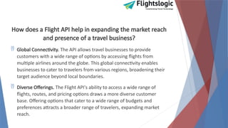 How does a Flight API help in expanding the market reach
and presence of a travel business?
 Global Connectivity. The API allows travel businesses to provide
customers with a wide range of options by accessing flights from
multiple airlines around the globe. This global connectivity enables
businesses to cater to travelers from various regions, broadening their
target audience beyond local boundaries.
 Diverse Offerings. The Flight API's ability to access a wide range of
flights, routes, and pricing options draws a more diverse customer
base. Offering options that cater to a wide range of budgets and
preferences attracts a broader range of travelers, expanding market
reach.
 