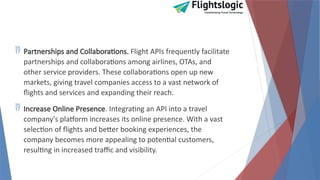  Partnerships and Collaborations. Flight APIs frequently facilitate
partnerships and collaborations among airlines, OTAs, and
other service providers. These collaborations open up new
markets, giving travel companies access to a vast network of
flights and services and expanding their reach.
 Increase Online Presence. Integrating an API into a travel
company's platform increases its online presence. With a vast
selection of flights and better booking experiences, the
company becomes more appealing to potential customers,
resulting in increased traffic and visibility.
 