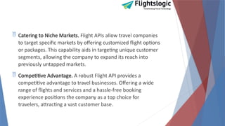  Catering to Niche Markets. Flight APIs allow travel companies
to target specific markets by offering customized flight options
or packages. This capability aids in targeting unique customer
segments, allowing the company to expand its reach into
previously untapped markets.
 Competitive Advantage. A robust Flight API provides a
competitive advantage to travel businesses. Offering a wide
range of flights and services and a hassle-free booking
experience positions the company as a top choice for
travelers, attracting a vast customer base.
 
