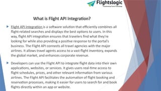 What is Flight API Integration?
 Flight API Integration is a software solution that efficiently combines all
flight-related searches and displays the best options to users. In this
way, flight API integration ensures that travelers find what they're
looking for while also providing a positive response to the portal's
business. The Flight API connects all travel agencies with the major
airlines. It allows travel agents access to a vast flight inventory, expands
the global market, and enhances corporate revenue.
 Developers can use the Flight API to integrate flight data into their own
applications, websites, or services. It gives users real-time access to
flight schedules, prices, and other relevant information from various
airlines. The Flight API facilitates the automation of flight booking and
reservation processes, making it easier for users to search for and book
flights directly within an app or website.
 