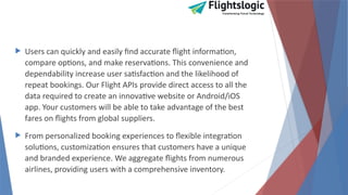  Users can quickly and easily find accurate flight information,
compare options, and make reservations. This convenience and
dependability increase user satisfaction and the likelihood of
repeat bookings. Our Flight APIs provide direct access to all the
data required to create an innovative website or Android/iOS
app. Your customers will be able to take advantage of the best
fares on flights from global suppliers.
 From personalized booking experiences to flexible integration
solutions, customization ensures that customers have a unique
and branded experience. We aggregate flights from numerous
airlines, providing users with a comprehensive inventory.
 