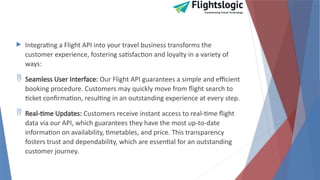 Integrating a Flight API into your travel business transforms the
customer experience, fostering satisfaction and loyalty in a variety of
ways:
 Seamless User Interface: Our Flight API guarantees a simple and efficient
booking procedure. Customers may quickly move from flight search to
ticket confirmation, resulting in an outstanding experience at every step.
 Real-time Updates: Customers receive instant access to real-time flight
data via our API, which guarantees they have the most up-to-date
information on availability, timetables, and price. This transparency
fosters trust and dependability, which are essential for an outstanding
customer journey.
 