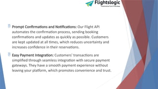  Prompt Confirmations and Notifications: Our Flight API
automates the confirmation process, sending booking
confirmations and updates as quickly as possible. Customers
are kept updated at all times, which reduces uncertainty and
increases confidence in their reservations.
 Easy Payment Integration: Customers' transactions are
simplified through seamless integration with secure payment
gateways. They have a smooth payment experience without
leaving your platform, which promotes convenience and trust.
 