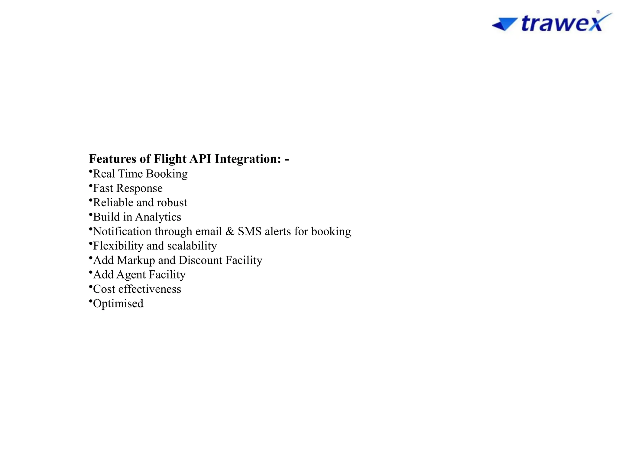Features of Flight API Integration: -
•Real Time Booking
•Fast Response
•Reliable and robust
•Build in Analytics
•Notification through email & SMS alerts for booking
•Flexibility and scalability
•Add Markup and Discount Facility
•Add Agent Facility
•Cost effectiveness
•Optimised
 