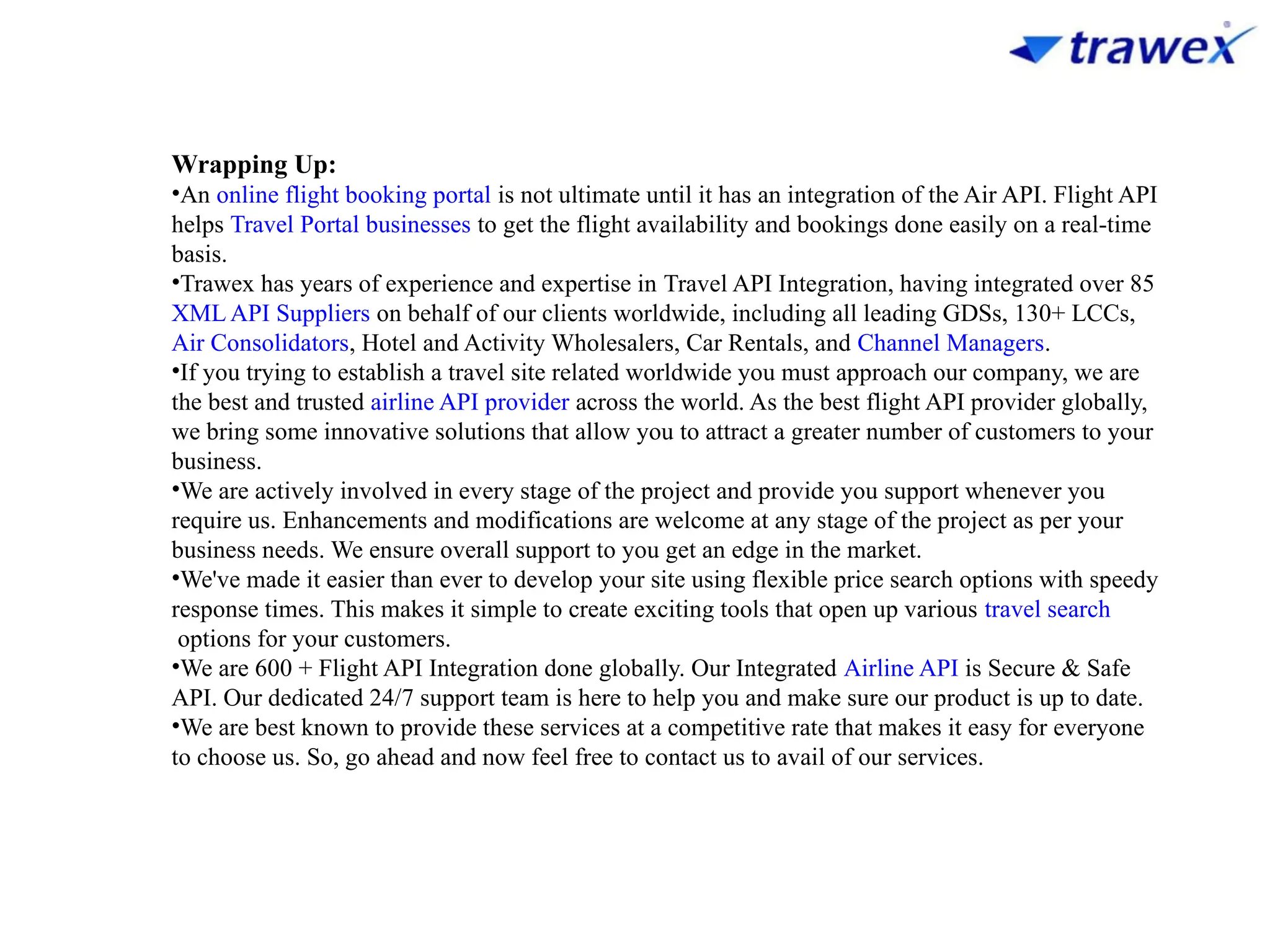 Wrapping Up:
•An online flight booking portal is not ultimate until it has an integration of the Air API. Flight API
helps Travel Portal businesses to get the flight availability and bookings done easily on a real-time
basis.
•Trawex has years of experience and expertise in Travel API Integration, having integrated over 85
XML API Suppliers on behalf of our clients worldwide, including all leading GDSs, 130+ LCCs,
Air Consolidators, Hotel and Activity Wholesalers, Car Rentals, and Channel Managers.
•If you trying to establish a travel site related worldwide you must approach our company, we are
the best and trusted airline API provider across the world. As the best flight API provider globally,
we bring some innovative solutions that allow you to attract a greater number of customers to your
business.
•We are actively involved in every stage of the project and provide you support whenever you
require us. Enhancements and modifications are welcome at any stage of the project as per your
business needs. We ensure overall support to you get an edge in the market.
•We've made it easier than ever to develop your site using flexible price search options with speedy
response times. This makes it simple to create exciting tools that open up various travel search
options for your customers.
•We are 600 + Flight API Integration done globally. Our Integrated Airline API is Secure & Safe
API. Our dedicated 24/7 support team is here to help you and make sure our product is up to date.
•We are best known to provide these services at a competitive rate that makes it easy for everyone
to choose us. So, go ahead and now feel free to contact us to avail of our services.
 