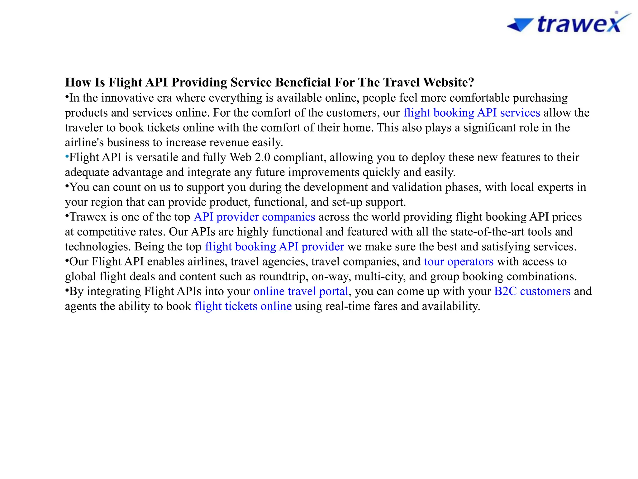 How Is Flight API Providing Service Beneficial For The Travel Website?
•In the innovative era where everything is available online, people feel more comfortable purchasing
products and services online. For the comfort of the customers, our flight booking API services allow the
traveler to book tickets online with the comfort of their home. This also plays a significant role in the
airline's business to increase revenue easily.
•Flight API is versatile and fully Web 2.0 compliant, allowing you to deploy these new features to their
adequate advantage and integrate any future improvements quickly and easily.
•You can count on us to support you during the development and validation phases, with local experts in
your region that can provide product, functional, and set-up support.
•Trawex is one of the top API provider companies across the world providing flight booking API prices
at competitive rates. Our APIs are highly functional and featured with all the state-of-the-art tools and
technologies. Being the top flight booking API provider we make sure the best and satisfying services.
•Our Flight API enables airlines, travel agencies, travel companies, and tour operators with access to
global flight deals and content such as roundtrip, on-way, multi-city, and group booking combinations.
•By integrating Flight APIs into your online travel portal, you can come up with your B2C customers and
agents the ability to book flight tickets online using real-time fares and availability.
 