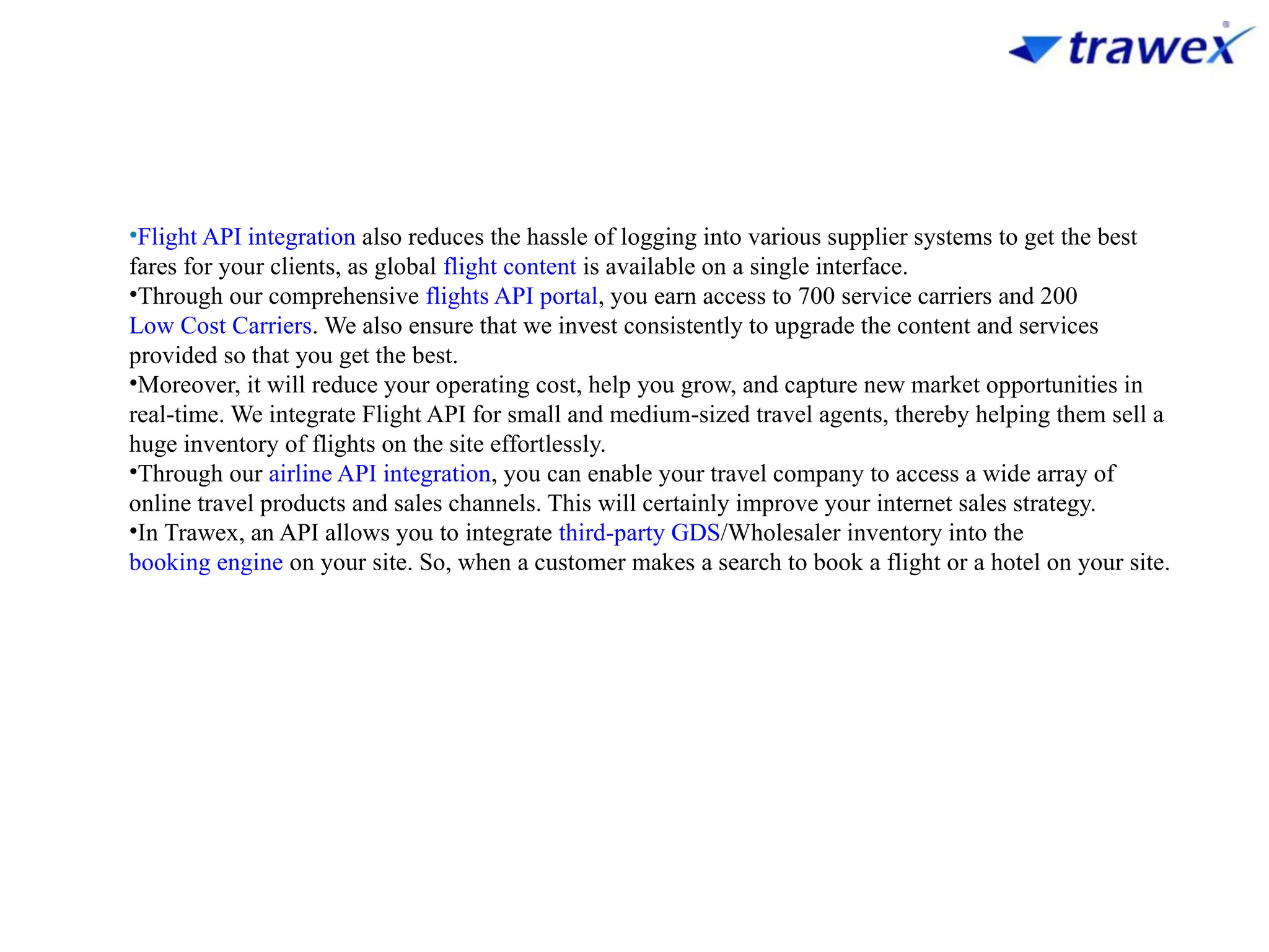•Flight API integration also reduces the hassle of logging into various supplier systems to get the best
fares for your clients, as global flight content is available on a single interface.
•Through our comprehensive flights API portal, you earn access to 700 service carriers and 200
Low Cost Carriers. We also ensure that we invest consistently to upgrade the content and services
provided so that you get the best.
•Moreover, it will reduce your operating cost, help you grow, and capture new market opportunities in
real-time. We integrate Flight API for small and medium-sized travel agents, thereby helping them sell a
huge inventory of flights on the site effortlessly.
•Through our airline API integration, you can enable your travel company to access a wide array of
online travel products and sales channels. This will certainly improve your internet sales strategy.
•In Trawex, an API allows you to integrate third-party GDS/Wholesaler inventory into the
booking engine on your site. So, when a customer makes a search to book a flight or a hotel on your site.
 